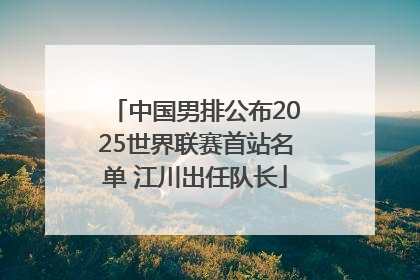 中国男排公布2025世界联赛首站名单 江川出任队长