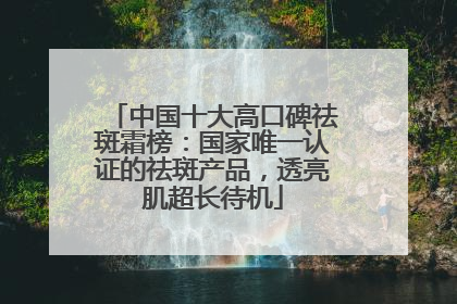 中国十大高口碑祛斑霜榜：国家唯一认证的祛斑产品，透亮肌超长待机
