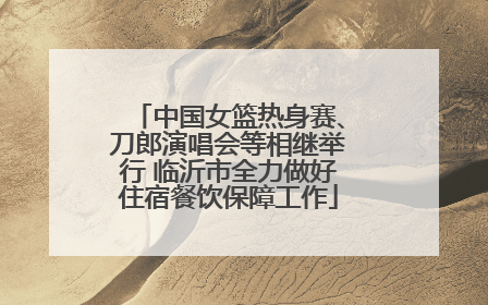 中国女篮热身赛、刀郎演唱会等相继举行 临沂市全力做好住宿餐饮保障工作