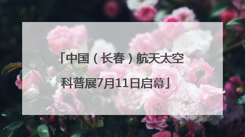 中国（长春）航天太空科普展7月11日启幕