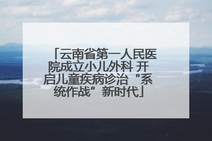 云南省第一人民医院成立小儿外科 开启儿童疾病诊治“系统作战”新时代