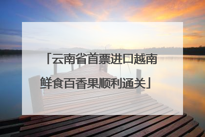 云南省首票进口越南鲜食百香果顺利通关