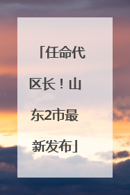 任命代区长！山东2市最新发布
