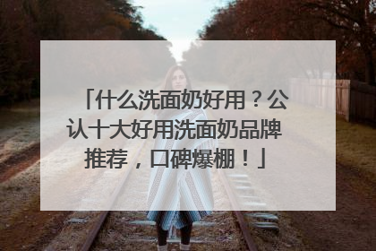 什么洗面奶好用？公认十大好用洗面奶品牌推荐，口碑爆棚！