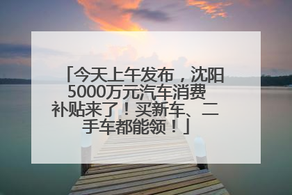 今天上午发布，沈阳5000万元汽车消费补贴来了！买新车、二手车都能领！