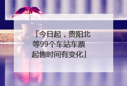 今日起，贵阳北等99个车站车票起售时间有变化