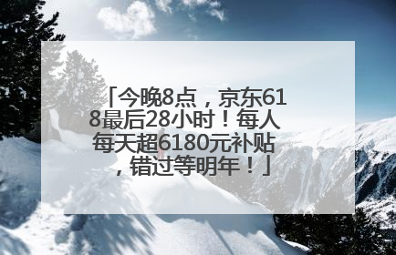 今晚8点，京东618最后28小时！每人每天超6180元补贴，错过等明年！