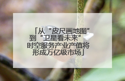 从“皮尺画地图”到“卫星看未来” 时空服务产业产值将形成万亿级市场