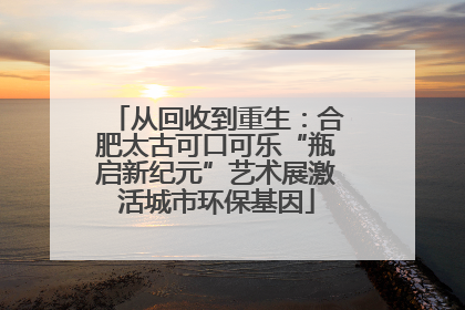 从回收到重生：合肥太古可口可乐“瓶启新纪元”艺术展激活城市环保基因