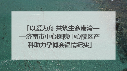 以爱为舟 共筑生命港湾——济南市中心医院中心院区产科助力孕博会温情纪实