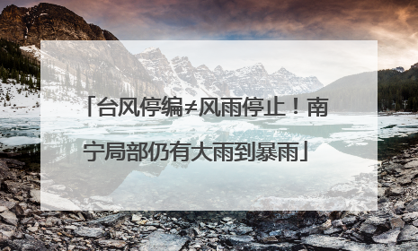 台风停编≠风雨停止！南宁局部仍有大雨到暴雨