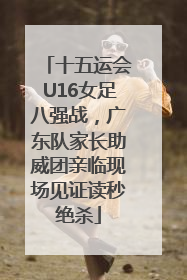 十五运会U16女足八强战，广东队家长助威团亲临现场见证读秒绝杀