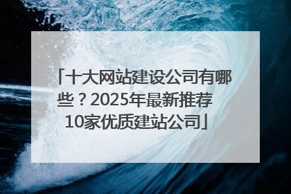 十大网站建设公司有哪些？2025年最新推荐10家优质建站公司