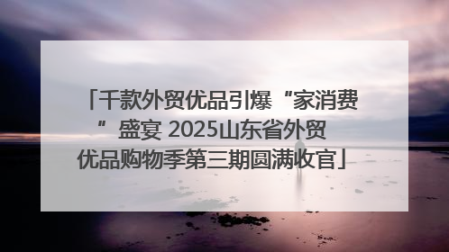 千款外贸优品引爆“家消费”盛宴 2025山东省外贸优品购物季第三期圆满收官