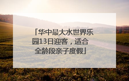 华中最大水世界乐园13日迎客，适合全龄段亲子度假