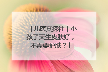 儿医真探社｜小孩子天生皮肤好，不需要护肤？