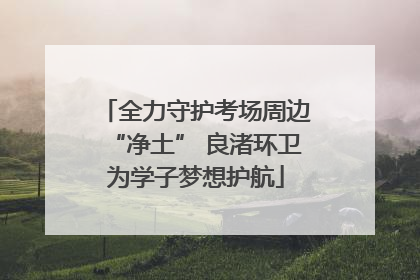 全力守护考场周边“净土” 良渚环卫为学子梦想护航