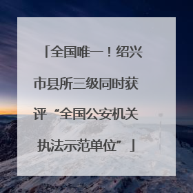 全国唯一！绍兴市县所三级同时获评“全国公安机关执法示范单位”