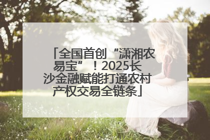 全国首创“潇湘农易宝”！2025长沙金融赋能打通农村产权交易全链条