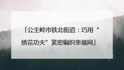 公主岭市铁北街道：巧用“绣花功夫”紧密编织幸福网