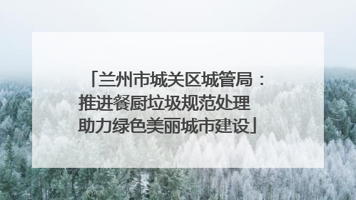 兰州市城关区城管局：推进餐厨垃圾规范处理 助力绿色美丽城市建设