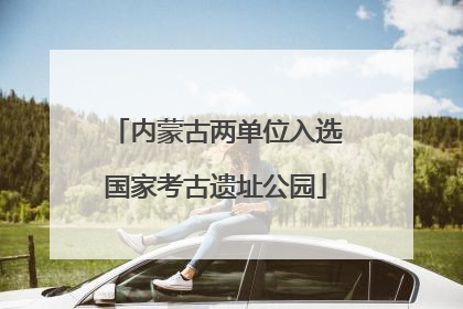 内蒙古两单位入选国家考古遗址公园