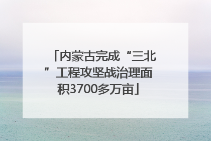 内蒙古完成“三北”工程攻坚战治理面积3700多万亩