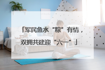 军民鱼水“粽”有情，双拥共建迎“六一”