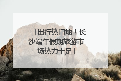 出行热门地！长沙端午假期旅游市场热力十足