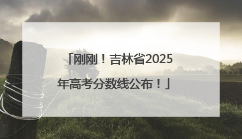 刚刚！吉林省2025年高考分数线公布！