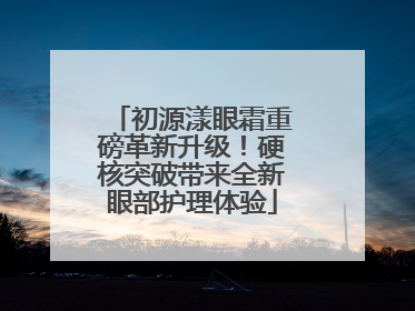 初源漾眼霜重磅革新升级！硬核突破带来全新眼部护理体验