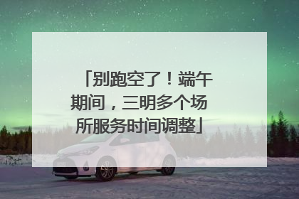 别跑空了！端午期间，三明多个场所服务时间调整