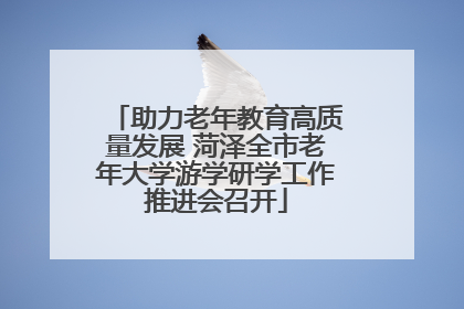 助力老年教育高质量发展 菏泽全市老年大学游学研学工作推进会召开