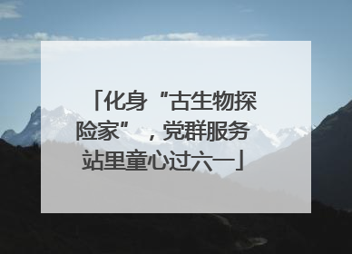 化身“古生物探险家”，党群服务站里童心过六一