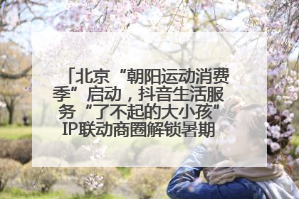 北京“朝阳运动消费季”启动，抖音生活服务“了不起的大小孩”IP联动商圈解锁暑期亲子消费新场景