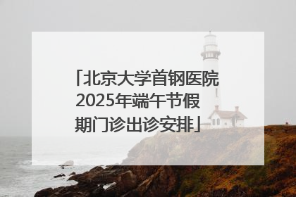 北京大学首钢医院2025年端午节假期门诊出诊安排