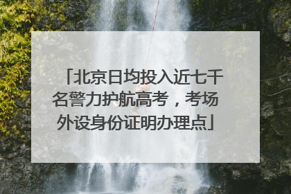 北京日均投入近七千名警力护航高考，考场外设身份证明办理点