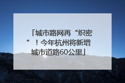 城市路网再“织密”！今年杭州将新增城市道路60公里