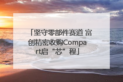 坚守零部件赛道 富创精密收购Compart启“芯”程