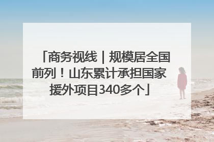 商务视线｜规模居全国前列！山东累计承担国家援外项目340多个
