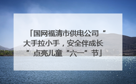 国网福清市供电公司“大手拉小手，安全伴成长”点亮儿童“六一”节
