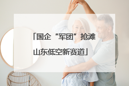 国企“军团”抢滩山东低空新赛道