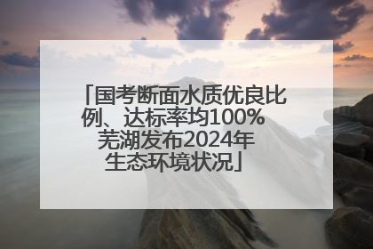 国考断面水质优良比例、达标率均100% 芜湖发布2024年生态环境状况
