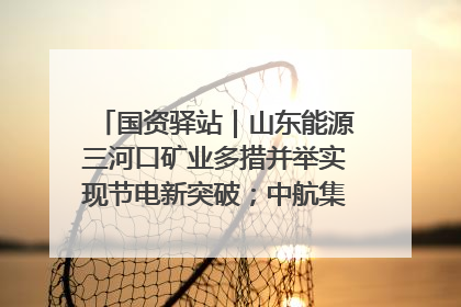 国资驿站｜山东能源三河口矿业多措并举实现节电新突破；中航集团开通广州—北京—格拉斯哥全货机航线