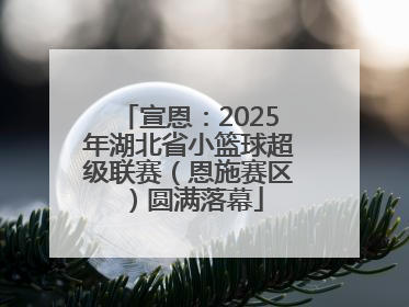 宣恩：2025年湖北省小篮球超级联赛（恩施赛区）圆满落幕