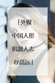 外媒：中国人形机器人志存高远