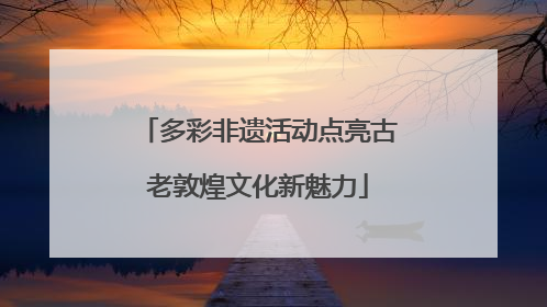 多彩非遗活动点亮古老敦煌文化新魅力