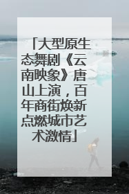 大型原生态舞剧《云南映象》唐山上演，百年商街焕新点燃城市艺术激情