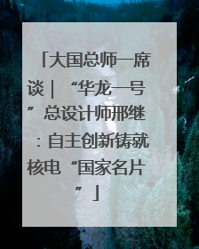 大国总师一席谈｜“华龙一号”总设计师邢继：自主创新铸就核电“国家名片”