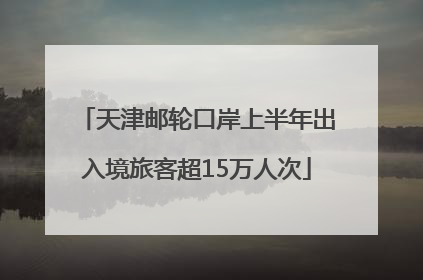 天津邮轮口岸上半年出入境旅客超15万人次